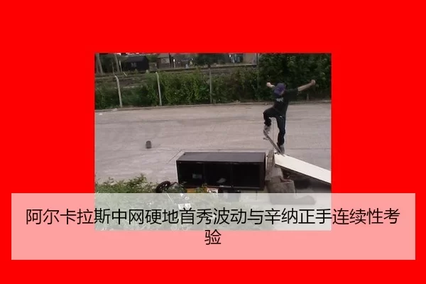 阿尔卡拉斯中网硬地首秀波动与辛纳正手连续性考验