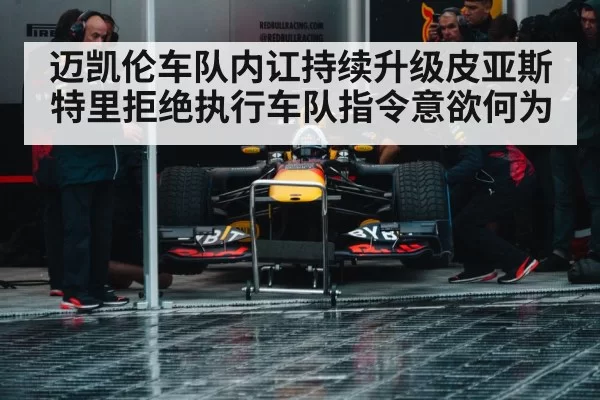 迈凯伦车队内讧持续升级皮亚斯特里拒绝执行车队指令意欲何为
