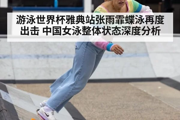 游泳世界杯雅典站张雨霏蝶泳再度出击 中国女泳整体状态深度分析